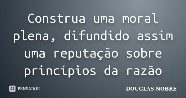 Construa uma moral plena, difundido assim uma reputação sobre princípios da razão... Frase de DOUGLAS NOBRE.