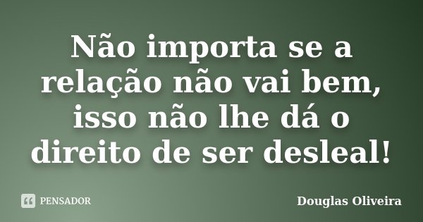 Não importa se a relação não vai bem, isso não lhe dá o direito de ser desleal!... Frase de Douglas Oliveira.