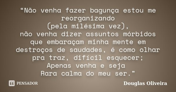 “Não venha fazer bagunça estou me reorganizando (pela milésima vez), não venha dizer assuntos mórbidos que embaraçam minha mente em destroços de saudades, é com... Frase de Douglas Oliveira.