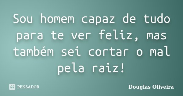 Sou homem capaz de tudo para te ver feliz, mas também sei cortar o mal pela raiz!... Frase de Douglas Oliveira.