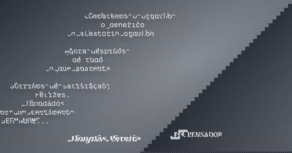 Combatemos o orgulho o genérico o aleatório orgulho. Agora despidos de tudo o que aparenta Sorrimos de satisfação, Felizes. Inundados por um sentimento SEM NOME... Frase de Douglas Pereira.