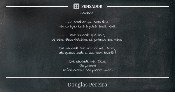 Saudade Que saudade que sinto dela,
meu coração esta a pulsar tristemente Que saudade que sinto,
de seus lábios delicados se juntando aos meus Que saudade que s... Frase de Douglas Pereira.