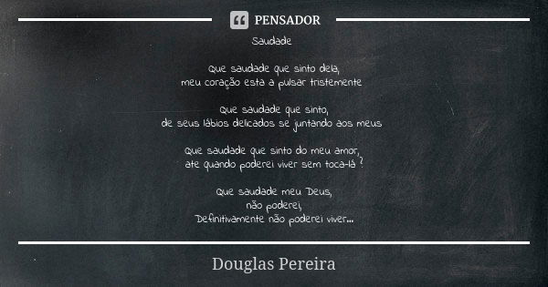 Saudade Que saudade que sinto dela,
meu coração esta a pulsar tristemente Que saudade que sinto,
de seus lábios delicados se juntando aos meus Que saudade que s... Frase de Douglas Pereira.