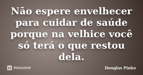 Não espere envelhecer para cuidar de saúde porque na velhice você só terá o que restou dela.... Frase de Douglas Pinho.