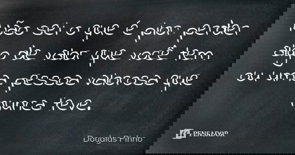Não sei o que é pior: perder algo de valor que você tem ou uma pessoa valorosa que nunca teve.... Frase de Douglas Pinho.