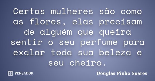 Certas mulheres são como as flores, elas precisam de alguém que queira sentir o seu perfume para exalar toda sua beleza e seu cheiro.... Frase de Douglas Pinho Soares.