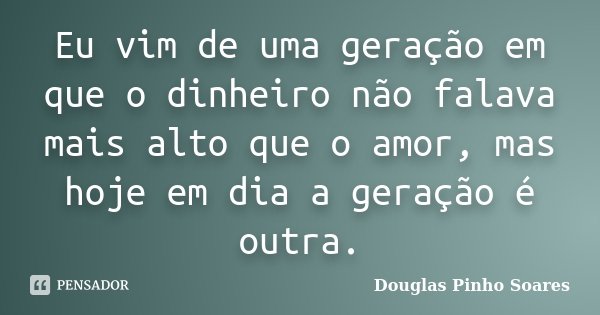 Eu vim de uma geração em que o dinheiro não falava mais alto que o amor, mas hoje em dia a geração é outra.... Frase de Douglas Pinho Soares.