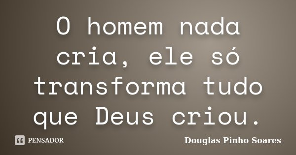 O homem nada cria, ele só transforma tudo que Deus criou.... Frase de Douglas Pinho Soares.