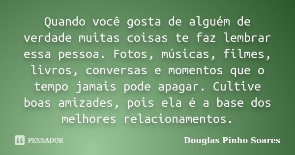 Quando você gosta de alguém de verdade muitas coisas te faz lembrar essa pessoa. Fotos, músicas, filmes, livros, conversas e momentos que o tempo jamais pode ap... Frase de Douglas Pinho Soares.
