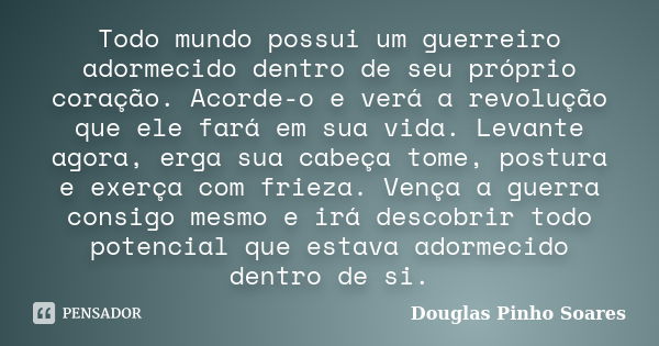 Todo mundo possui um guerreiro adormecido dentro de seu próprio coração. Acorde-o e verá a revolução que ele fará em sua vida. Levante agora, erga sua cabeça to... Frase de Douglas Pinho Soares.