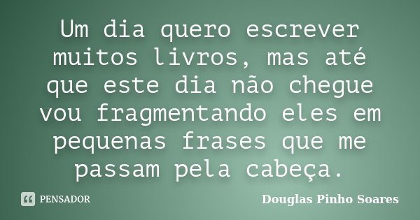 Um dia quero escrever muitos livros, mas até que este dia não chegue vou fragmentando eles em pequenas frases que me passam pela cabeça.... Frase de Douglas Pinho Soares.