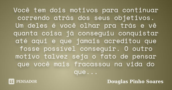 Você tem dois motivos para continuar correndo atrás dos seus objetivos. Um deles é você olhar pra trás e vê quanta coisa já conseguiu conquistar até aqui e que ... Frase de Douglas Pinho Soares.