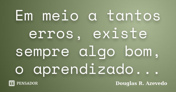 Em meio a tantos erros, existe sempre algo bom, o aprendizado...... Frase de Douglas R. Azevedo.