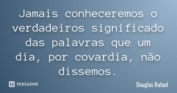 Jamais conheceremos o verdadeiros significado das palavras que um dia, por covardia, não dissemos.... Frase de Douglas Rafael.