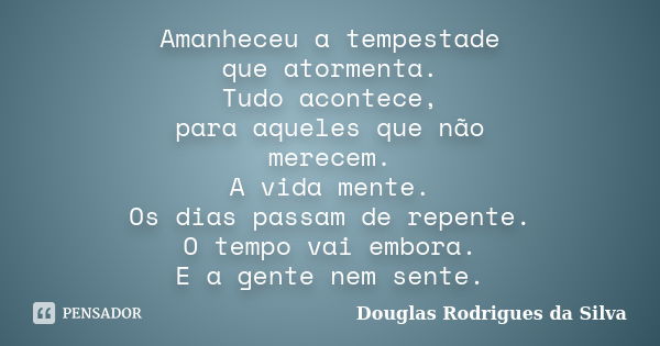 Amanheceu a tempestade que atormenta. Tudo acontece, para aqueles que não merecem. A vida mente. Os dias passam de repente. O tempo vai embora. E a gente nem se... Frase de Douglas Rodrigues da Silva.