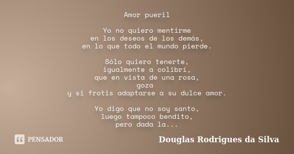 Amor pueril Yo no quiero mentirme en los deseos de los demás, en lo que todo el mundo pierde. Sólo quiero tenerte, igualmente a colibrí, que en vista de una ros... Frase de Douglas Rodrigues da Silva.