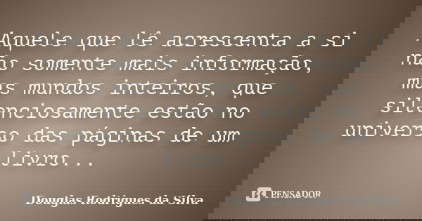Aquele que lê acrescenta a si não somente mais informação, mas mundos inteiros, que silenciosamente estão no universo das páginas de um livro...... Frase de Douglas Rodrigues da Silva.