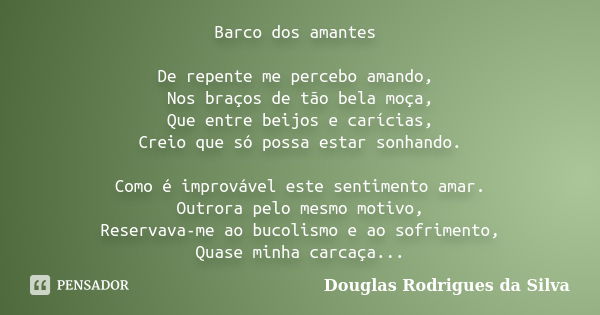 Barco dos amantes De repente me percebo amando, Nos braços de tão bela moça, Que entre beijos e carícias, Creio que só possa estar sonhando. Como é improvável e... Frase de Douglas Rodrigues da Silva.