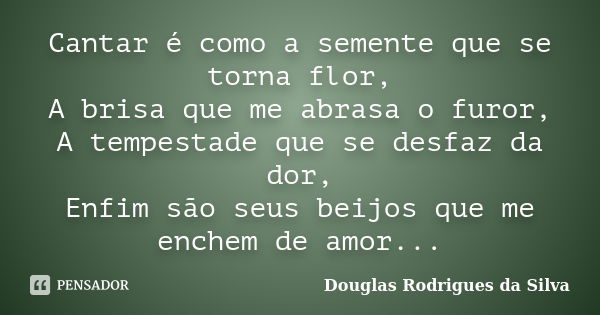 Cantar é como a semente que se torna flor, A brisa que me abrasa o furor, A tempestade que se desfaz da dor, Enfim são seus beijos que me enchem de amor...... Frase de Douglas Rodrigues da Silva.