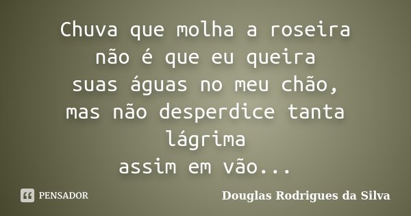 Chuva que molha a roseira não é que eu queira suas águas no meu chão, mas não desperdice tanta lágrima assim em vão...... Frase de Douglas Rodrigues da Silva.