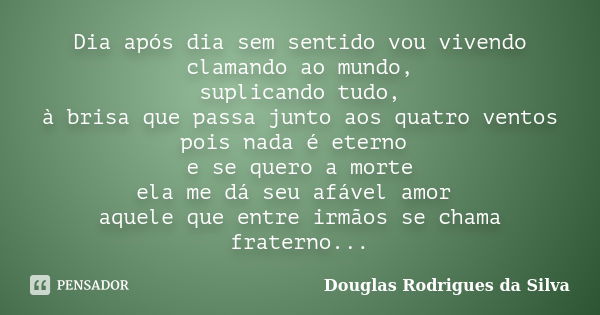 Dia após dia sem sentido vou vivendo clamando ao mundo, suplicando tudo, à brisa que passa junto aos quatro ventos pois nada é eterno e se quero a morte ela me ... Frase de Douglas Rodrigues da Silva.