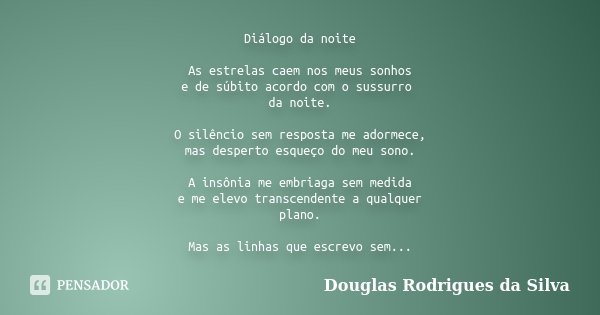 Diálogo da noite As estrelas caem nos meus sonhos e de súbito acordo com o sussurro da noite. O silêncio sem resposta me adormece, mas desperto esqueço do meu s... Frase de Douglas Rodrigues da Silva.