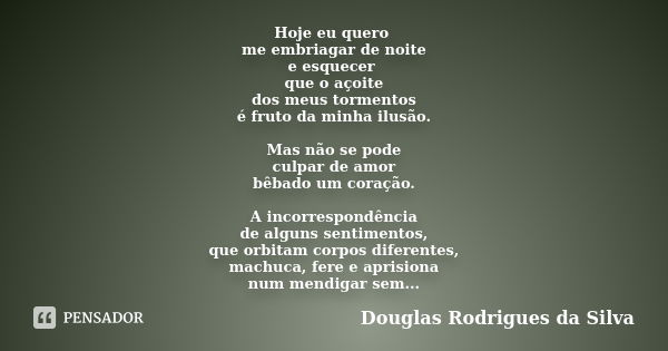 Hoje eu quero me embriagar de noite e esquecer que o açoite dos meus tormentos é fruto da minha ilusão. Mas não se pode culpar de amor bêbado um coração. A inco... Frase de Douglas Rodrigues da Silva.