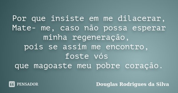 Por que insiste em me dilacerar, Mate- me, caso não possa esperar minha regeneração, pois se assim me encontro, foste vós que magoaste meu pobre coração.... Frase de Douglas Rodrigues da Silva.