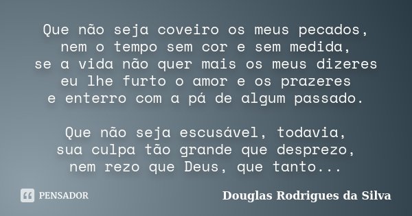 Que não seja coveiro os meus pecados, nem o tempo sem cor e sem medida, se a vida não quer mais os meus dizeres eu lhe furto o amor e os prazeres e enterro com ... Frase de Douglas Rodrigues da Silva.