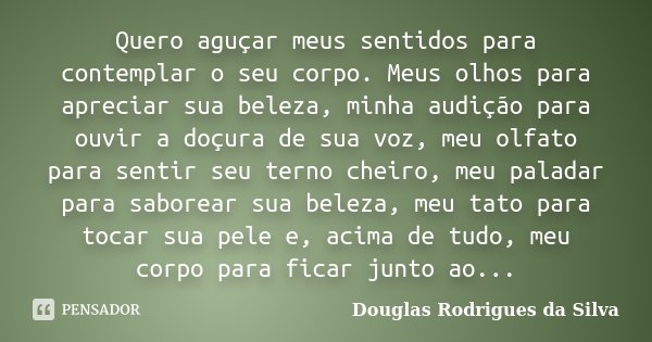 Quero aguçar meus sentidos para contemplar o seu corpo. Meus olhos para apreciar sua beleza, minha audição para ouvir a doçura de sua voz, meu olfato para senti... Frase de Douglas Rodrigues da Silva.