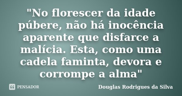 "No florescer da idade púbere, não há inocência aparente que disfarce a malícia. Esta, como uma cadela faminta, devora e corrompe a alma"... Frase de Douglas Rodrigues da Silva.