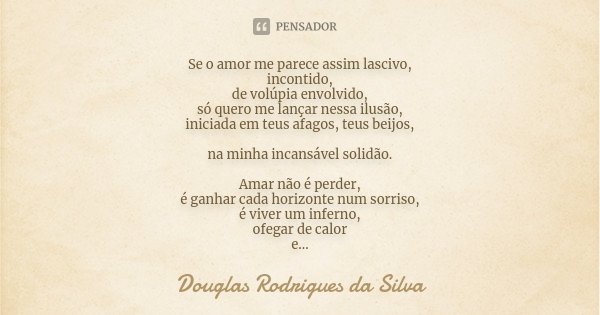 Se o amor me parece assim lascivo, incontido, de volúpia envolvido, só quero me lançar nessa ilusão, iniciada em teus afagos, teus beijos, na minha incansável s... Frase de Douglas Rodrigues da Silva.