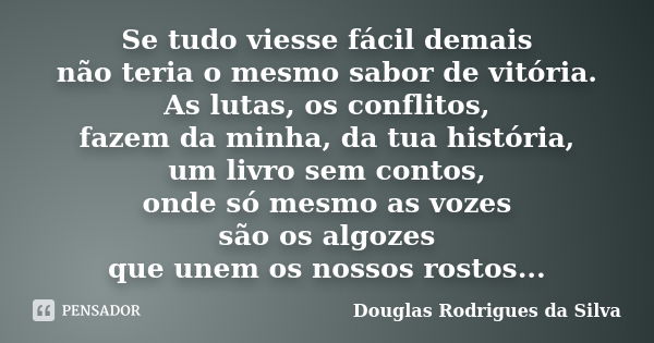 Se tudo viesse fácil demais não teria o mesmo sabor de vitória. As lutas, os conflitos, fazem da minha, da tua história, um livro sem contos, onde só mesmo as v... Frase de Douglas Rodrigues da Silva.