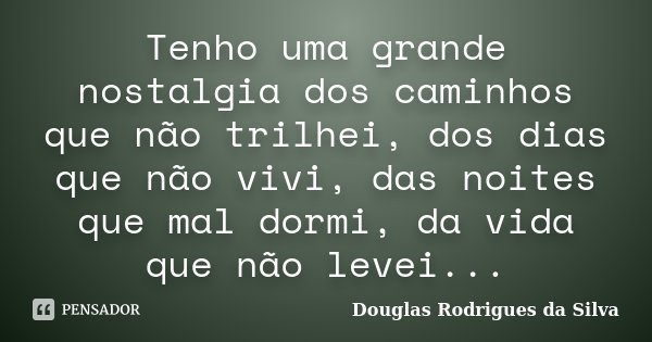 Tenho uma grande nostalgia dos caminhos que não trilhei, dos dias que não vivi, das noites que mal dormi, da vida que não levei...... Frase de Douglas Rodrigues da Silva.