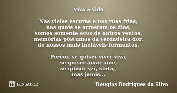 Viva a vida Nas vielas escuras e nas ruas frias, nas quais se arrastam os dias, somos somente ecos de outros ventos, memórias póstumas da verdadeira dor, de nos... Frase de Douglas Rodrigues da Silva.