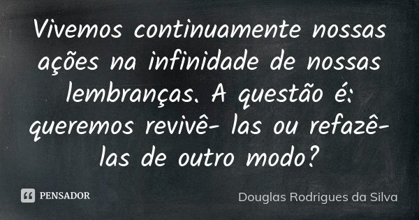 Vivemos continuamente nossas ações na infinidade de nossas lembranças. A questão é: queremos revivê- las ou refazê- las de outro modo?... Frase de Douglas Rodrigues da Silva.