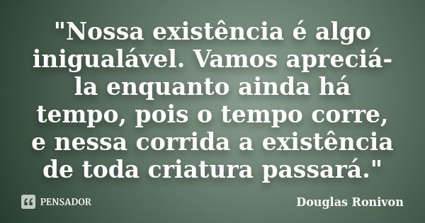 "Nossa existência é algo inigualável. Vamos apreciá-la enquanto ainda há tempo, pois o tempo corre, e nessa corrida a existência de toda criatura passará.&... Frase de Douglas Ronivon.