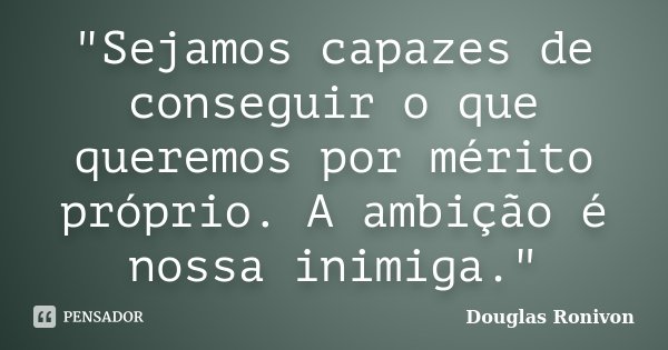 "Sejamos capazes de conseguir o que queremos por mérito próprio. A ambição é nossa inimiga."... Frase de Douglas Ronivon.