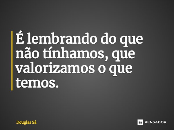⁠É lembrando do que não tínhamos, que valorizamos o que temos. ⁠... Frase de Douglas Sá.