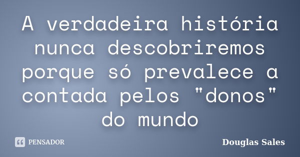 A verdadeira história nunca descobriremos porque só prevalece a contada pelos "donos" do mundo... Frase de Douglas Sales.