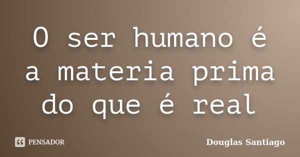 O ser humano é a materia prima do que é real... Frase de Douglas Santiago.