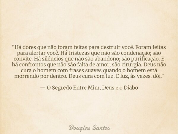 “Há dores que não foram feitas para destruir você. Foram feitas para alertar você. Há tristezas que não são condenação; são convite. Há silêncios que não são ab... Frase de Douglas Santos.