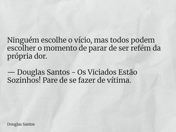 Ninguém escolhe o vício, mas todos podem escolher o momento de parar de ser refém da própria dor. — Douglas Santos - Os Viciados Estão Sozinhos! Pare de se faze... Frase de Douglas Santos.