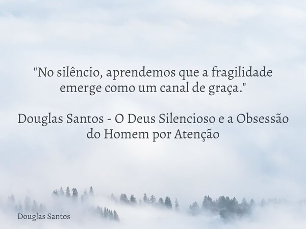 "No silêncio, aprendemos que a fragilidade emerge como um canal de graça." Douglas Santos - O Deus Silencioso e a Obsessão do Homem por Atenção... Frase de Douglas Santos.