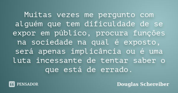 Muitas vezes me pergunto com alguém que tem dificuldade de se expor em público, procura funções na sociedade na qual é exposto, será apenas implicância ou é uma... Frase de Douglas Schereiber.