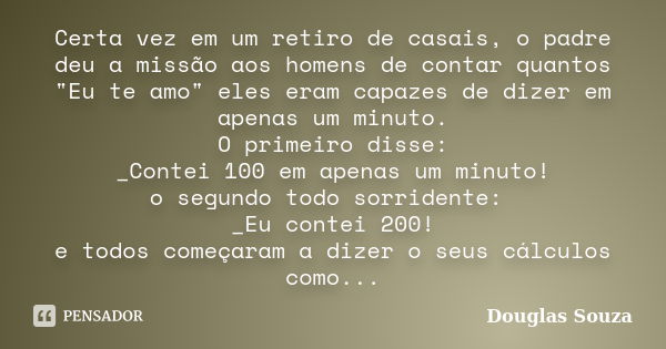 Certa vez em um retiro de casais, o padre deu a missão aos homens de contar quantos "Eu te amo" eles eram capazes de dizer em apenas um minuto.
O prim... Frase de Douglas Souza.