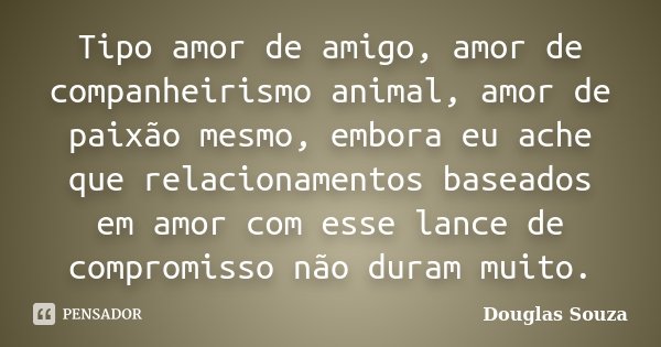 Tipo amor de amigo, amor de companheirismo animal, amor de paixão mesmo, embora eu ache que relacionamentos baseados em amor com esse lance de compromisso não d... Frase de Douglas Souza.