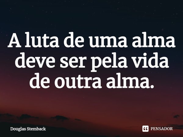 ⁠A luta de uma alma deve ser pela vida de outra alma.... Frase de Douglas Stemback.