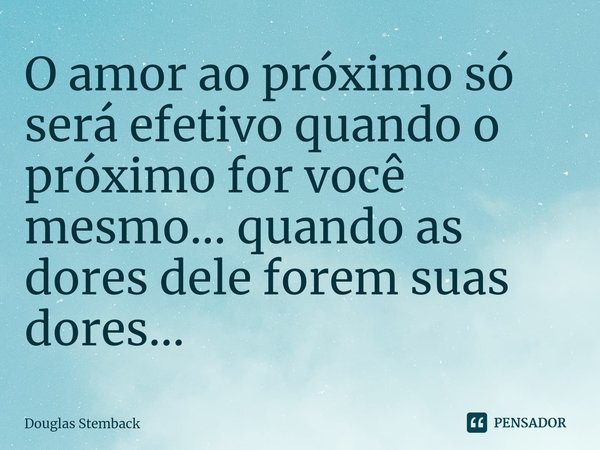 ⁠O amor ao próximo só será efetivo quando o próximo for você mesmo... quando as dores dele forem suas dores...... Frase de Douglas Stemback.