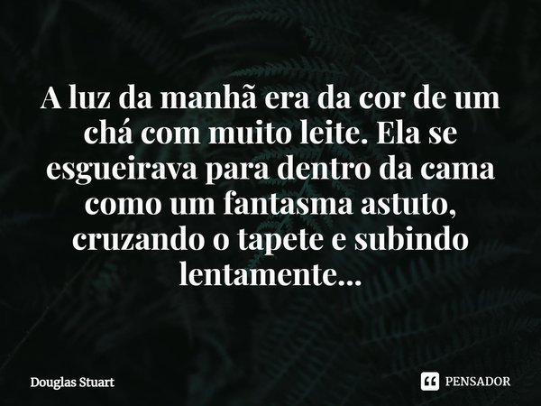 ⁠A luz da manhã era da cor de um chá com muito leite. Ela se esgueirava para dentro da cama como um fantasma astuto, cruzando o tapete e subindo lentamente...... Frase de Douglas Stuart.
